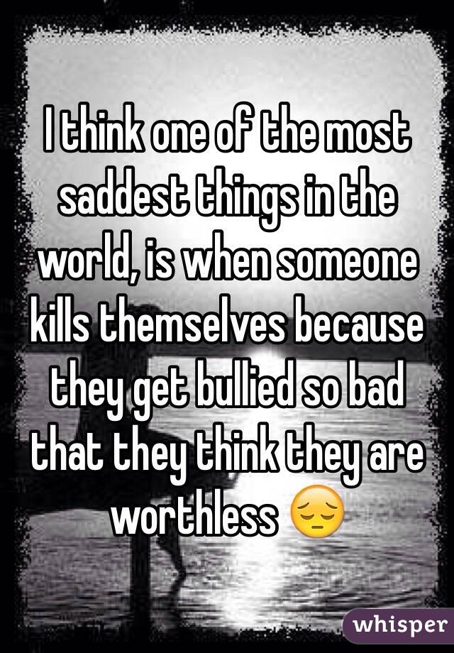 I think one of the most saddest things in the world, is when someone kills themselves because they get bullied so bad that they think they are worthless 😔