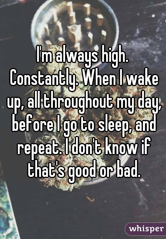 I'm always high. Constantly. When I wake up, all throughout my day, before I go to sleep, and repeat. I don't know if that's good or bad.
