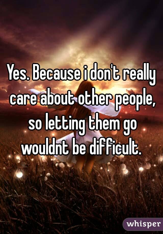 Yes. Because i don't really care about other people, so letting them go wouldnt be difficult. 