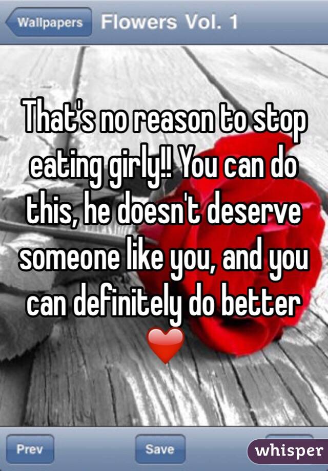 That's no reason to stop eating girly!! You can do this, he doesn't deserve someone like you, and you can definitely do better ❤️