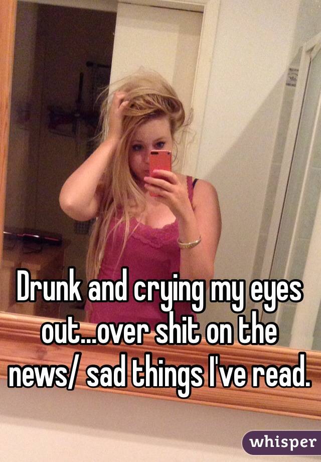 Drunk and crying my eyes out...over shit on the news/ sad things I've read.
