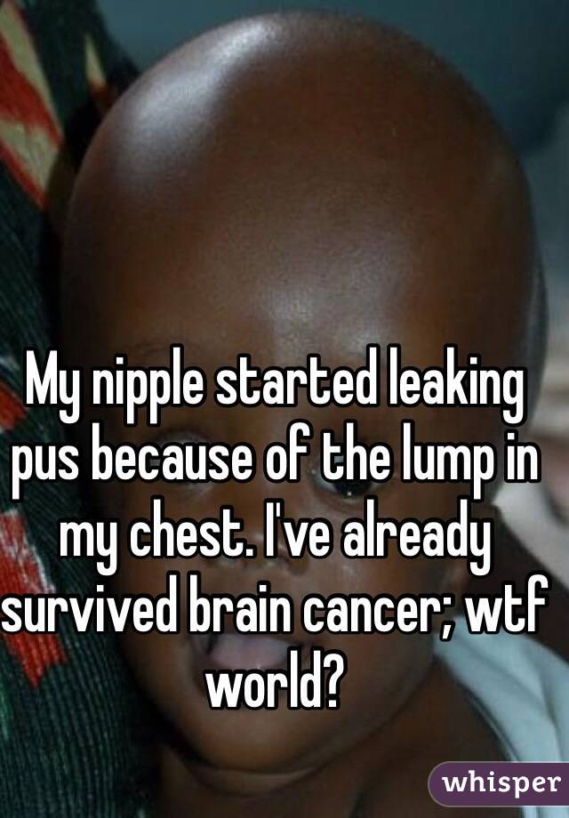 My nipple started leaking pus because of the lump in my chest. I've already survived brain cancer; wtf world?