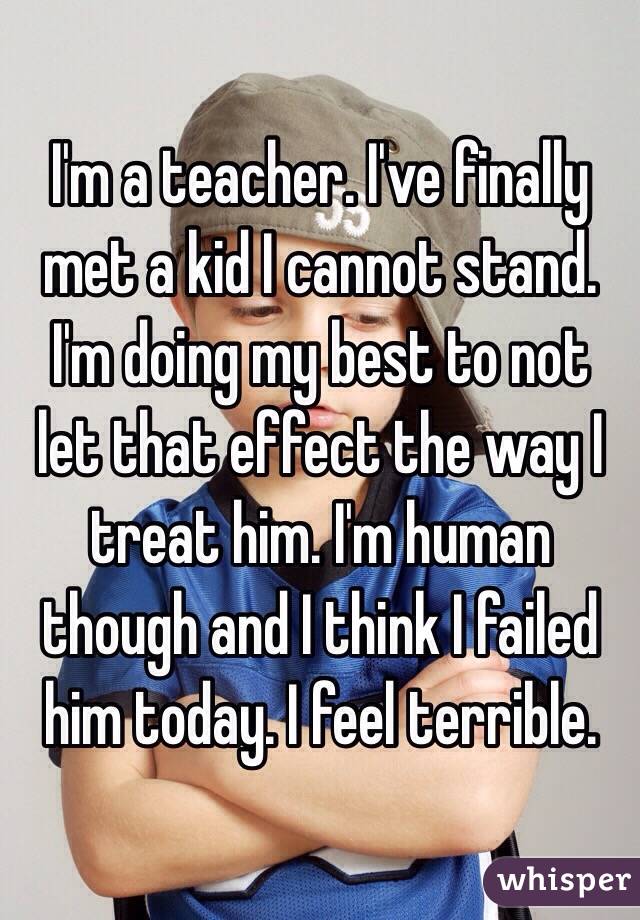 I'm a teacher. I've finally met a kid I cannot stand. I'm doing my best to not let that effect the way I treat him. I'm human though and I think I failed him today. I feel terrible.