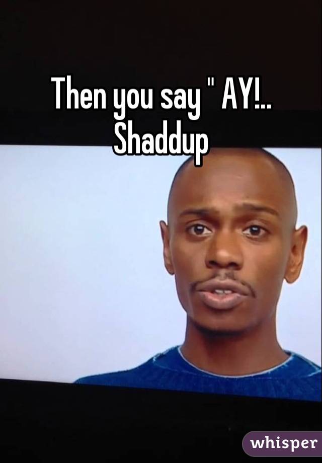 Then you say " AY!.. Shaddup