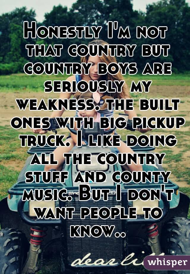 Honestly I'm not that country but country boys are seriously my weakness. the built ones with big pickup truck. I like doing all the country stuff and county music. But I don't want people to know..