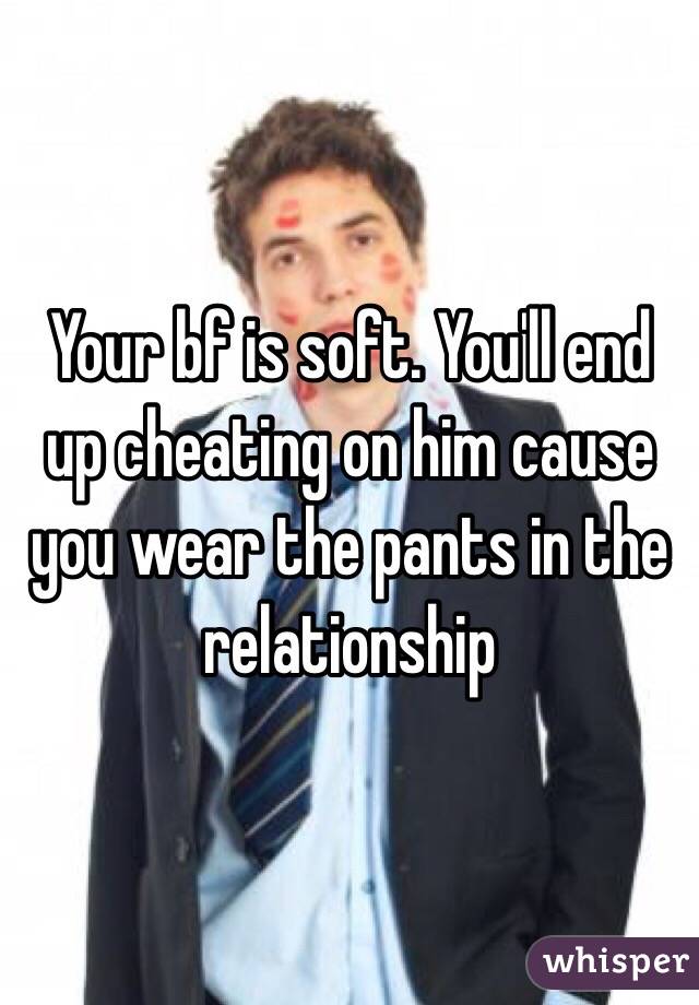 Your bf is soft. You'll end up cheating on him cause you wear the pants in the relationship 