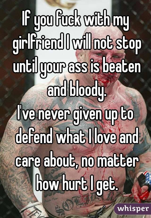 If you fuck with my girlfriend I will not stop until your ass is beaten and bloody.
I've never given up to defend what I love and care about, no matter how hurt I get.