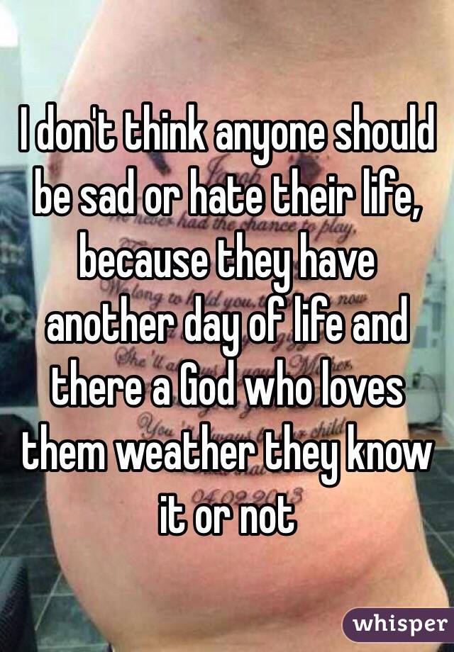 I don't think anyone should be sad or hate their life, because they have another day of life and there a God who loves them weather they know it or not 