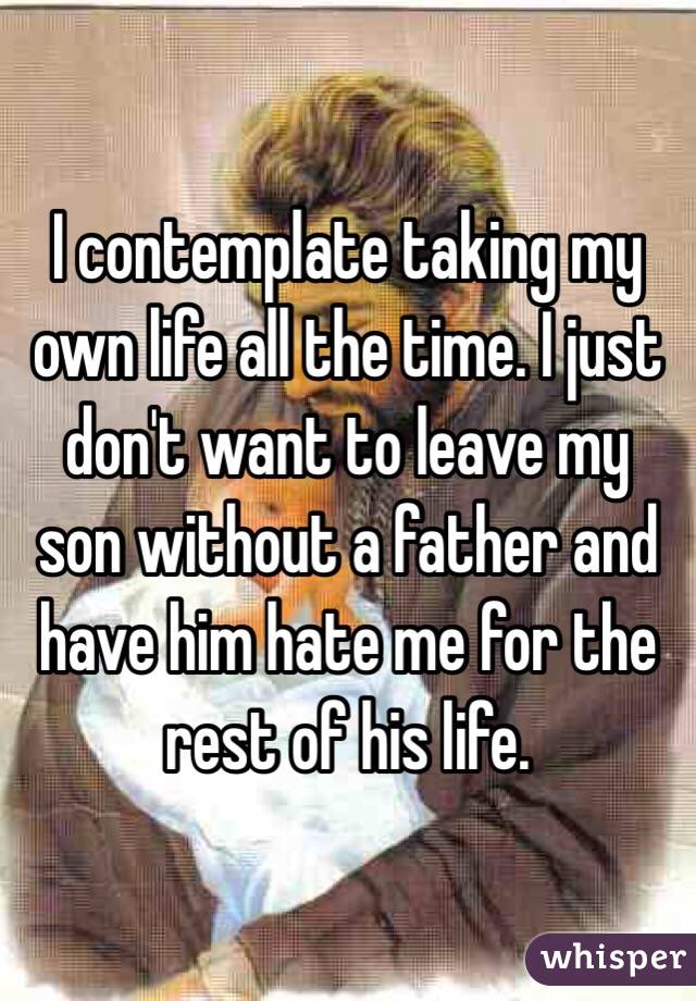 I contemplate taking my own life all the time. I just don't want to leave my son without a father and have him hate me for the rest of his life.