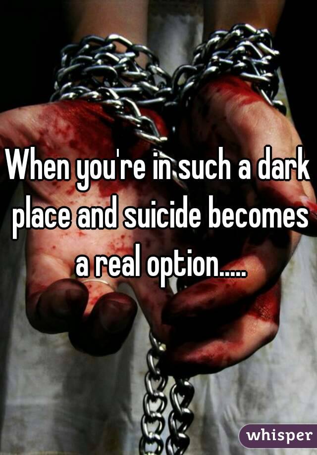 When you're in such a dark place and suicide becomes a real option.....
