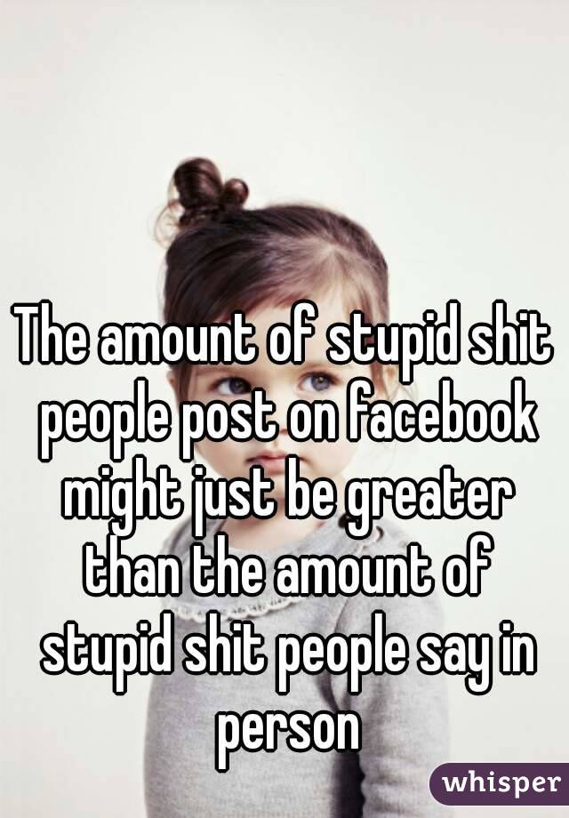 The amount of stupid shit people post on facebook might just be greater than the amount of stupid shit people say in person