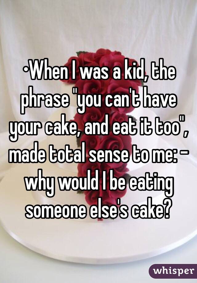 •When I was a kid, the phrase "you can't have your cake, and eat it too", made total sense to me: -why would I be eating someone else's cake?
