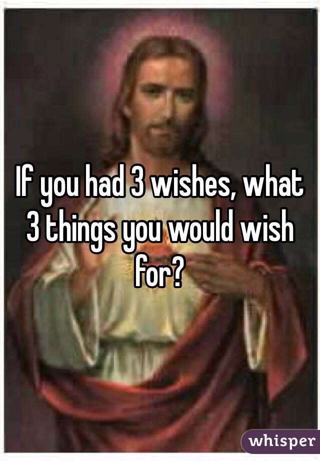 If you had 3 wishes, what 3 things you would wish for? 