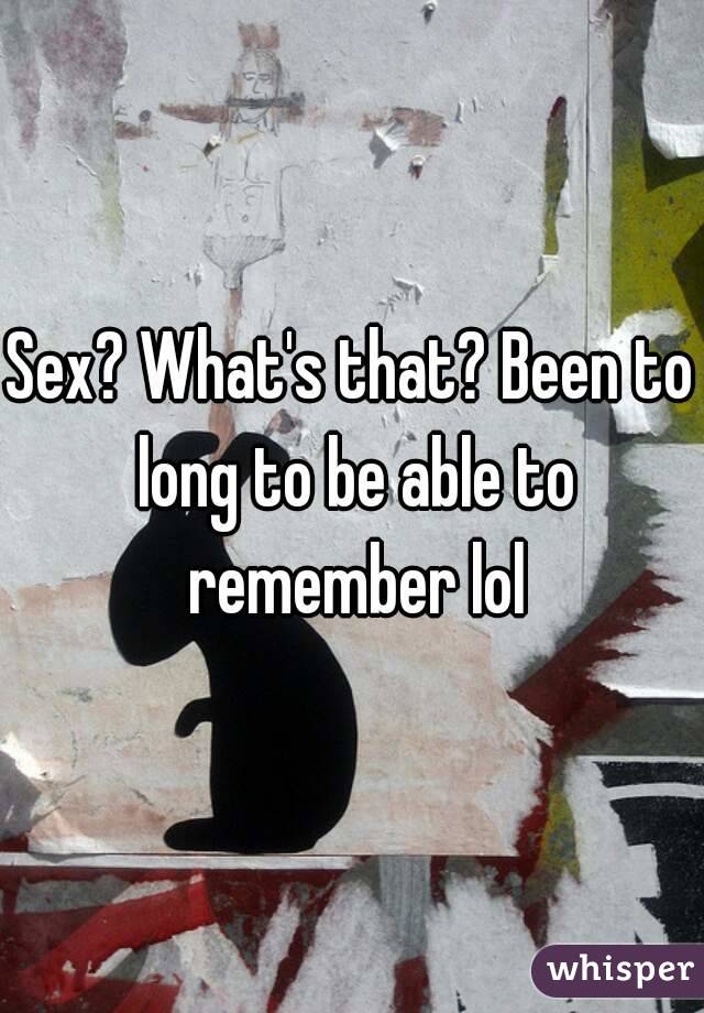 Sex? What's that? Been to long to be able to remember lol