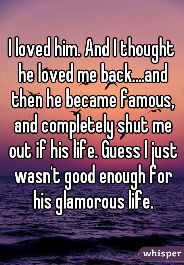 I loved him. And I thought he loved me back....and then he became famous, and completely shut me out if his life. Guess I just wasn't good enough for his glamorous life.