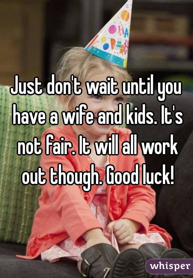 Just don't wait until you have a wife and kids. It's not fair. It will all work out though. Good luck!