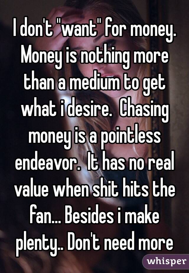 I don't "want" for money.  Money is nothing more than a medium to get what i desire.  Chasing money is a pointless endeavor.  It has no real value when shit hits the fan... Besides i make plenty.. Don't need more