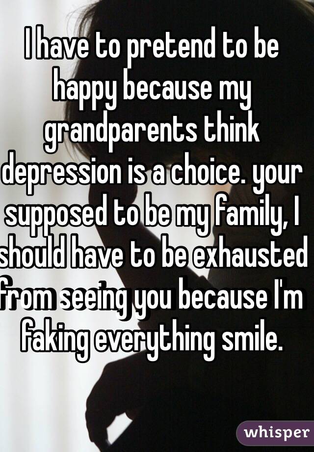 I have to pretend to be happy because my grandparents think depression is a choice. your supposed to be my family, I should have to be exhausted from seeing you because I'm faking everything smile.