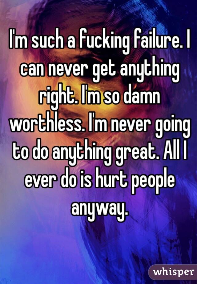 I'm such a fucking failure. I can never get anything right. I'm so damn worthless. I'm never going to do anything great. All I ever do is hurt people anyway. 