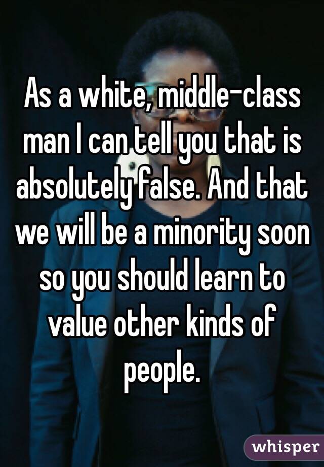 As a white, middle-class man I can tell you that is absolutely false. And that we will be a minority soon so you should learn to value other kinds of people.