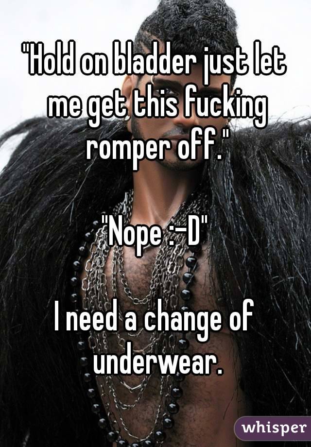 "Hold on bladder just let me get this fucking romper off."

"Nope :-D"

I need a change of underwear.