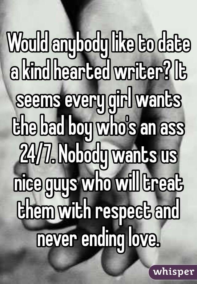 Would anybody like to date a kind hearted writer? It seems every girl wants the bad boy who's an ass 24/7. Nobody wants us nice guys who will treat them with respect and never ending love. 