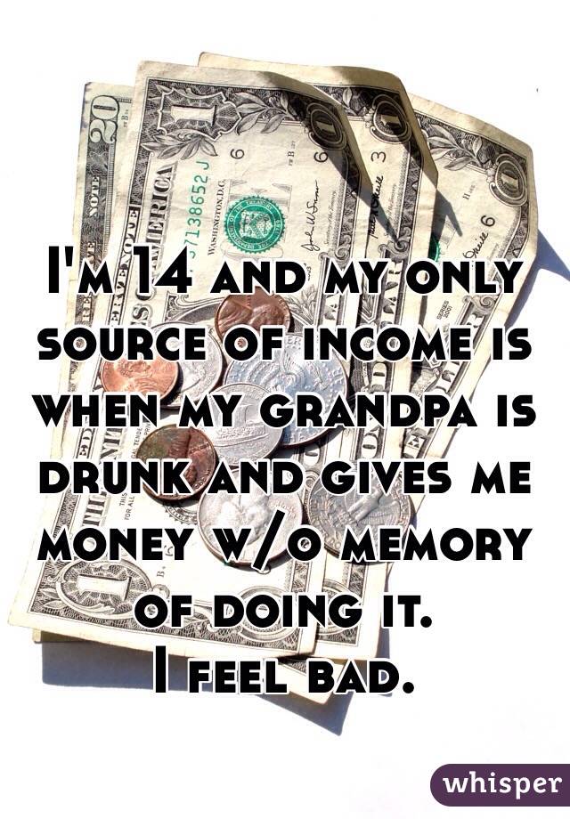 I'm 14 and my only source of income is when my grandpa is drunk and gives me money w/o memory of doing it. 
I feel bad. 