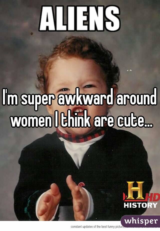 I'm super awkward around women I think are cute...