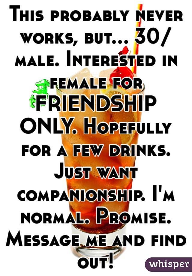 This probably never works, but... 30/male. Interested in female for FRIENDSHIP ONLY. Hopefully for a few drinks. Just want companionship. I'm normal. Promise. Message me and find out!