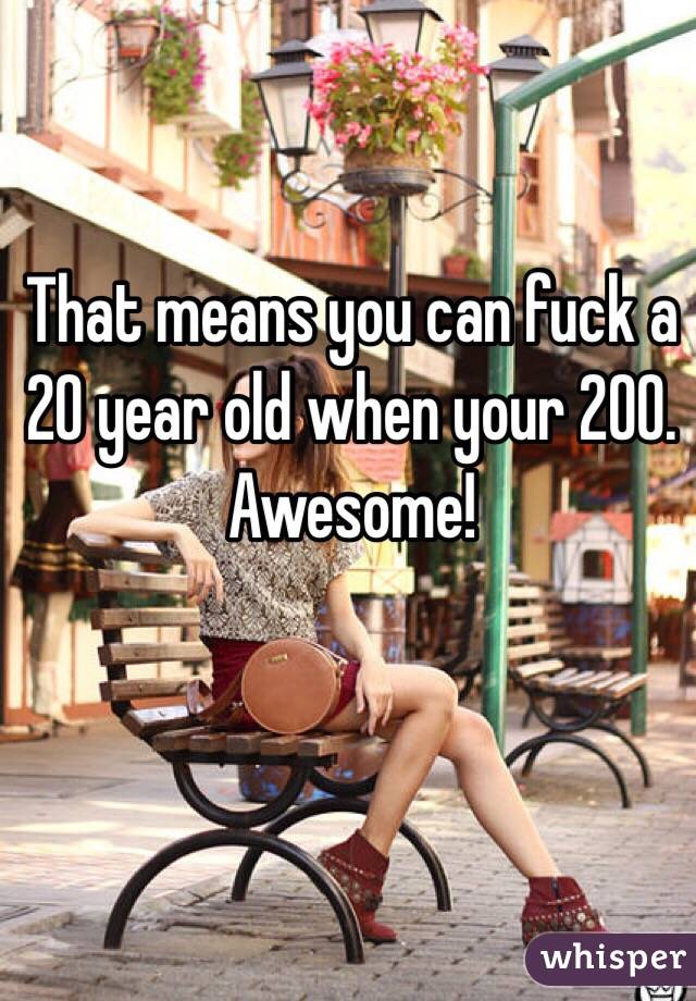 That means you can fuck a 20 year old when your 200. Awesome!