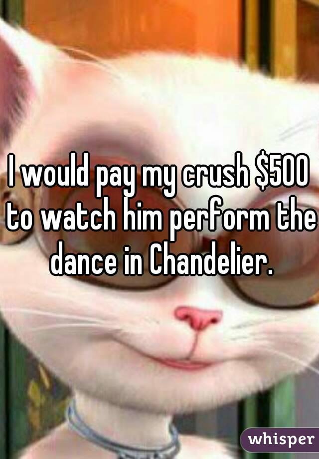 I would pay my crush $500 to watch him perform the dance in Chandelier.