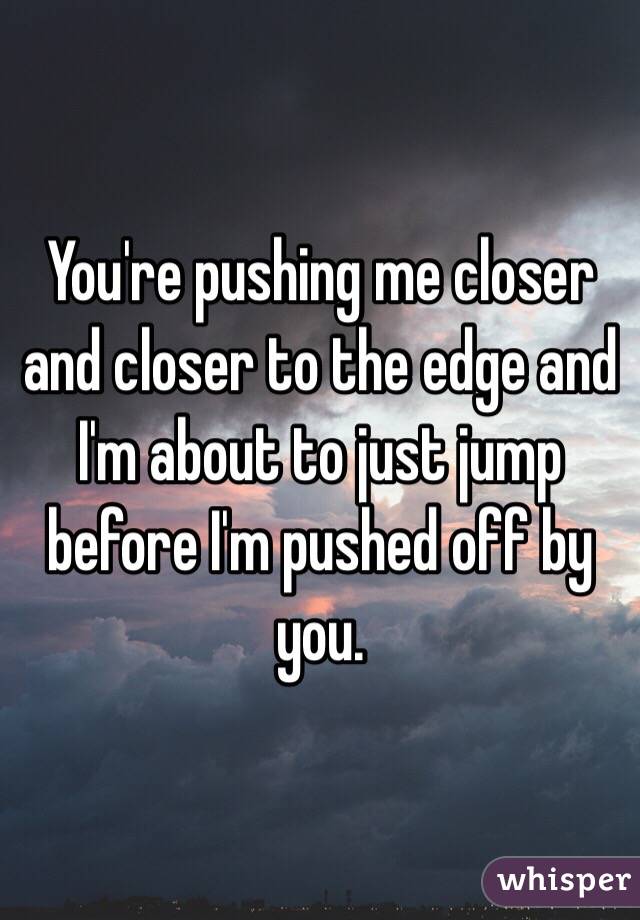You're pushing me closer and closer to the edge and I'm about to just jump before I'm pushed off by you.