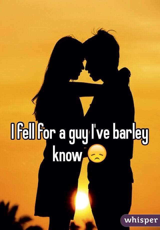 I fell for a guy I've barley know 😞 