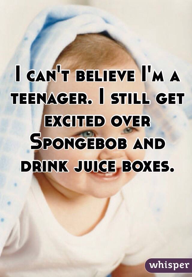 I can't believe I'm a teenager. I still get excited over Spongebob and drink juice boxes.   