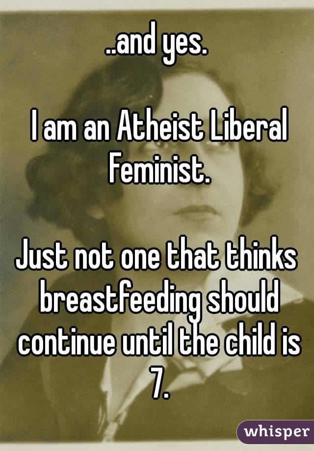 ..and yes.

 I am an Atheist Liberal Feminist.

Just not one that thinks breastfeeding should continue until the child is 7.