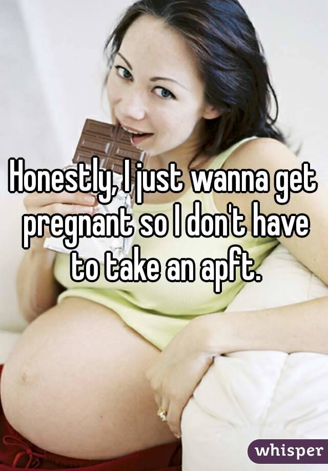 Honestly, I just wanna get pregnant so I don't have to take an apft.