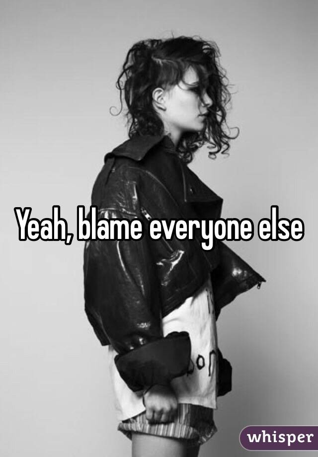 Yeah, blame everyone else 