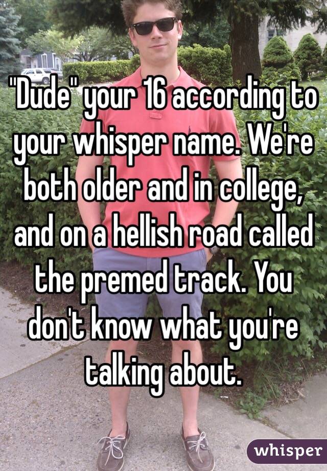 "Dude" your 16 according to your whisper name. We're both older and in college, and on a hellish road called the premed track. You don't know what you're talking about.