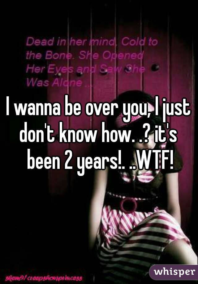 I wanna be over you, I just don't know how. .? it's  been 2 years!. ..WTF!