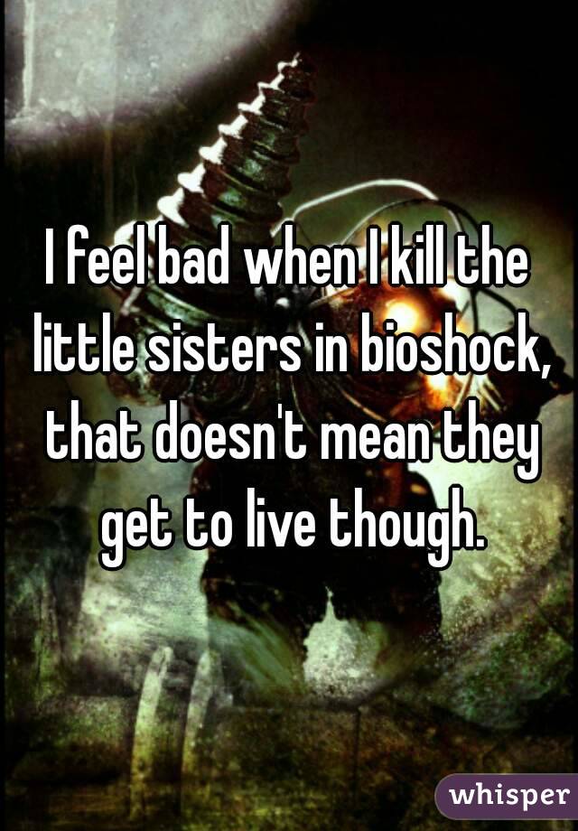 I feel bad when I kill the little sisters in bioshock, that doesn't mean they get to live though.