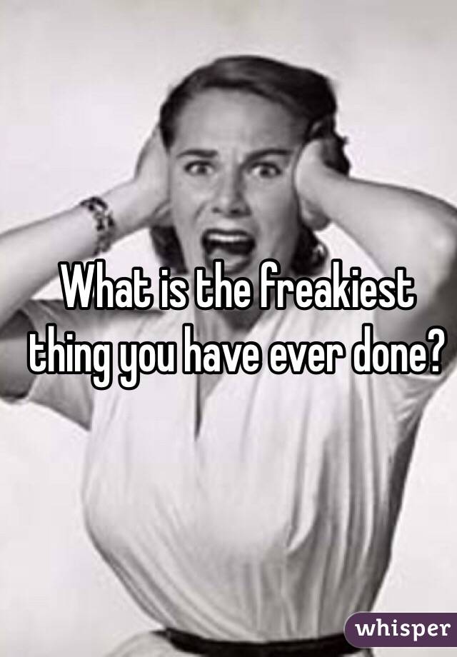What is the freakiest thing you have ever done?