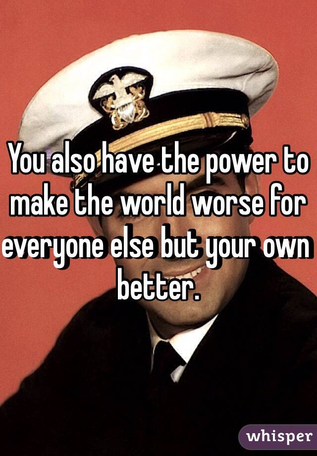 You also have the power to make the world worse for everyone else but your own better. 