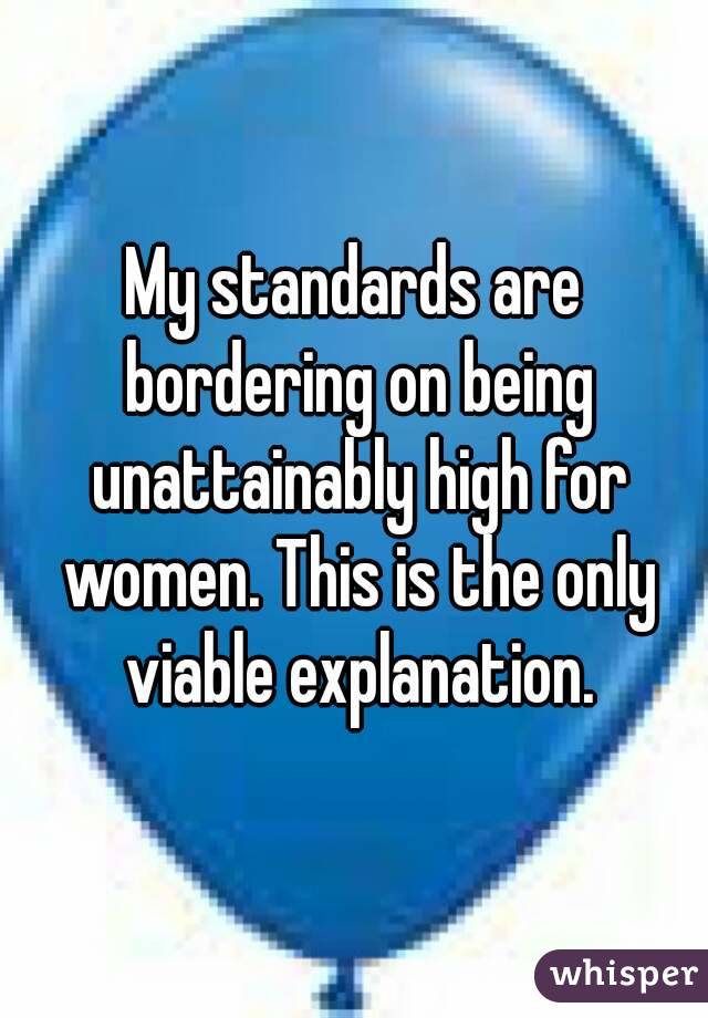 My standards are bordering on being unattainably high for women. This is the only viable explanation.