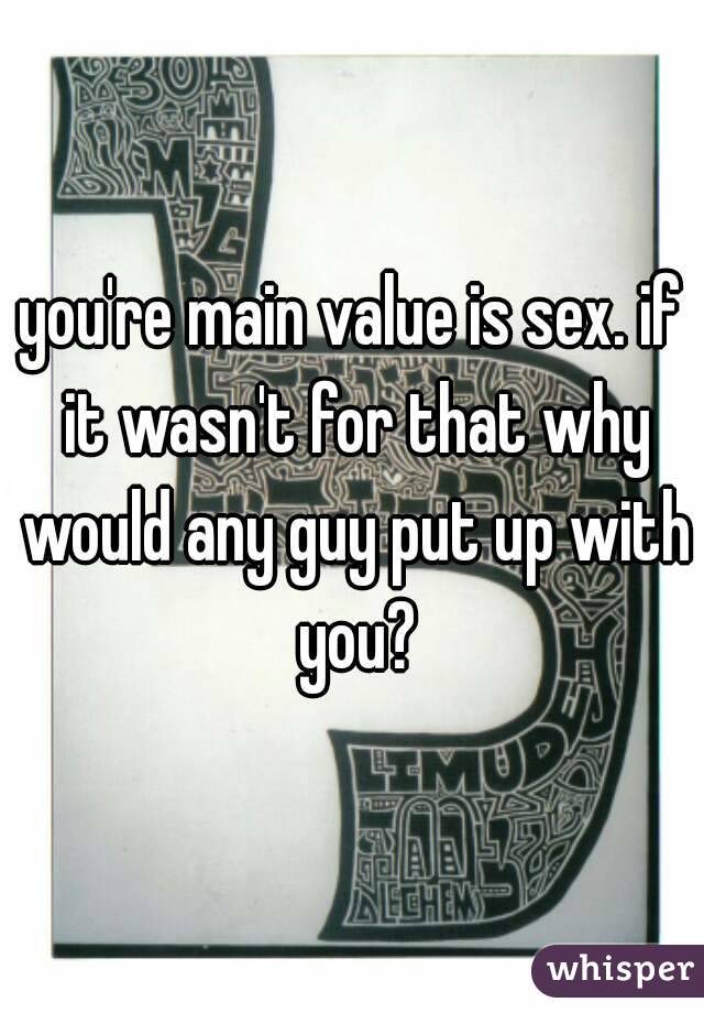 you're main value is sex. if it wasn't for that why would any guy put up with you?