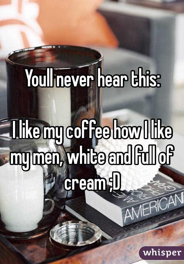 Youll never hear this: 

I like my coffee how I like my men, white and full of cream ;D
