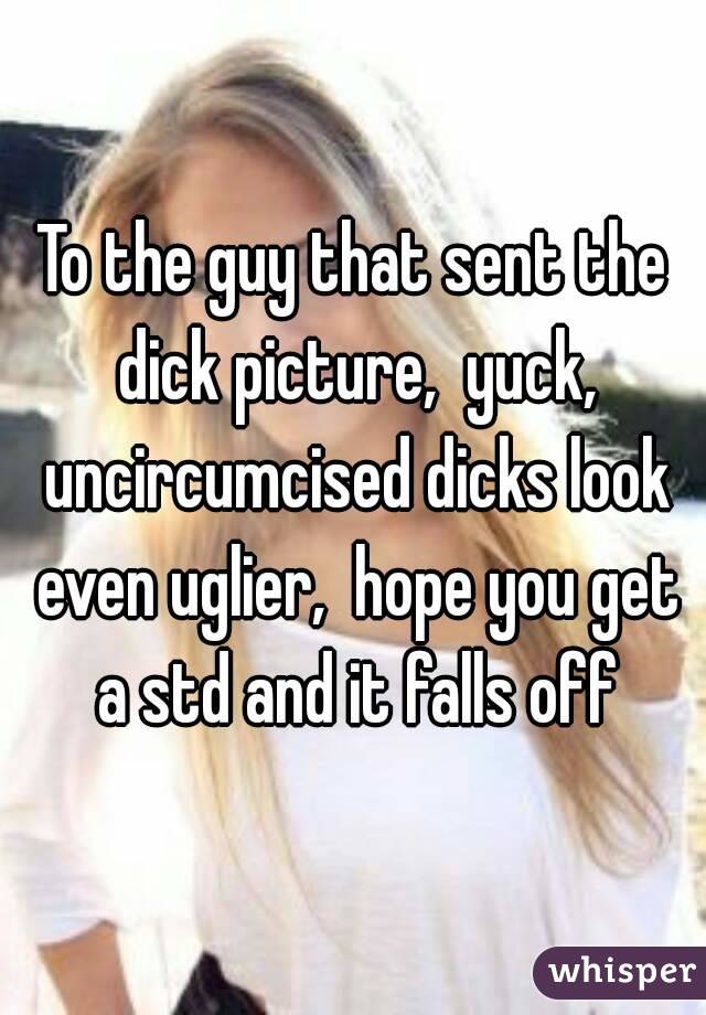 To the guy that sent the dick picture,  yuck, uncircumcised dicks look even uglier,  hope you get a std and it falls off