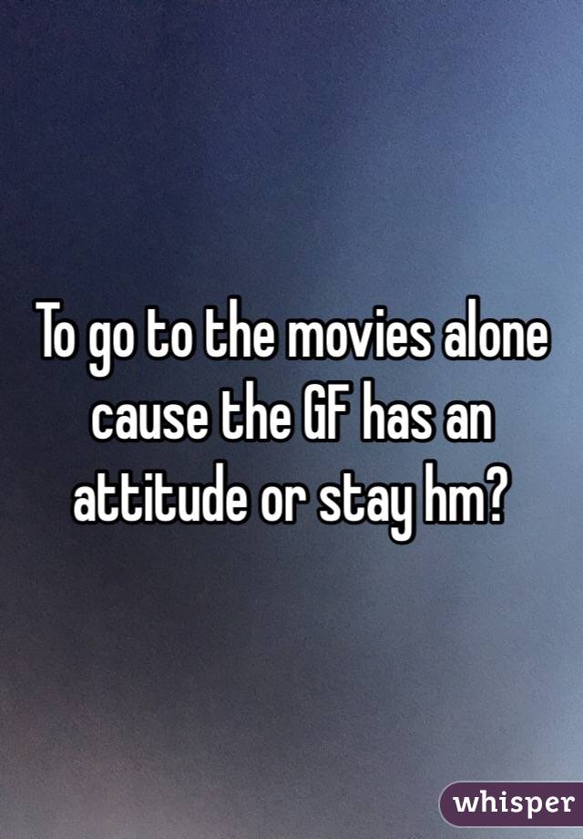 To go to the movies alone cause the GF has an attitude or stay hm?