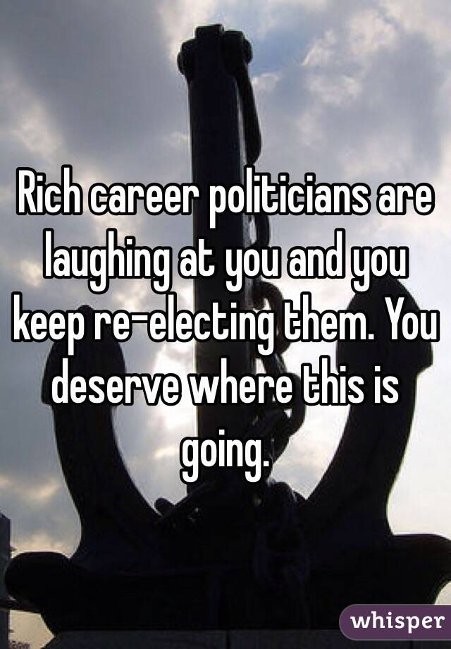 Rich career politicians are laughing at you and you keep re-electing them. You deserve where this is going.