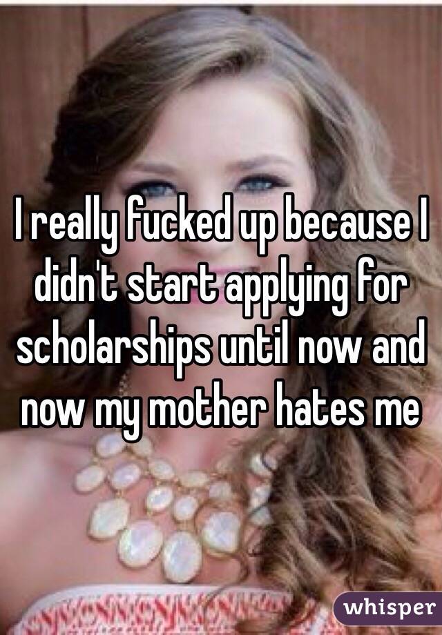 I really fucked up because I didn't start applying for scholarships until now and now my mother hates me
