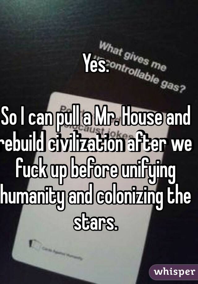 Yes.

So I can pull a Mr. House and rebuild civilization after we fuck up before unifying humanity and colonizing the stars.